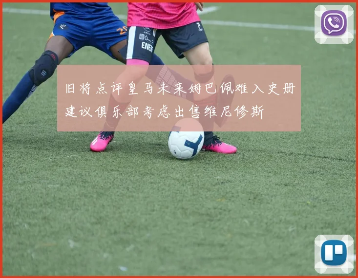 旧将点评皇马未来姆巴佩难入史册建议俱乐部考虑出售维尼修斯