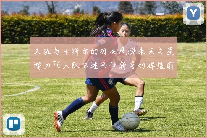 文班与卡斯尔的对决展现未来之星潜力76人队记述两位新秀的辉煌前景