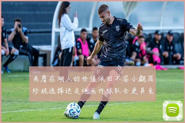 老詹在湖人的价值依旧不容小觑若珍妮选择送走他或许球队会更具竞争力