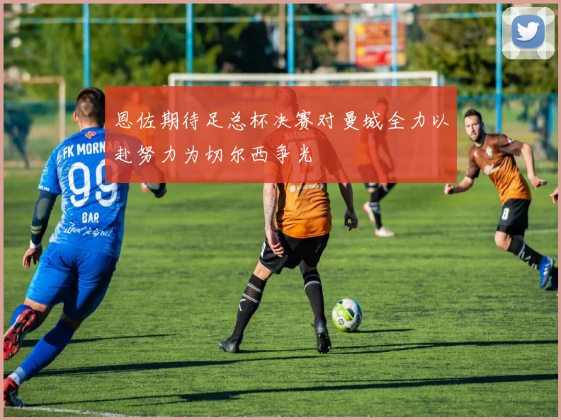 恩佐期待足总杯决赛对曼城全力以赴努力为切尔西争光