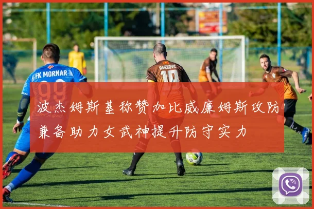波杰姆斯基称赞加比威廉姆斯攻防兼备助力女武神提升防守实力