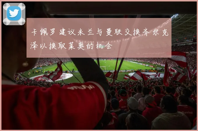 卡佩罗建议米兰与曼联交换齐尔克泽以换取莱奥的机会