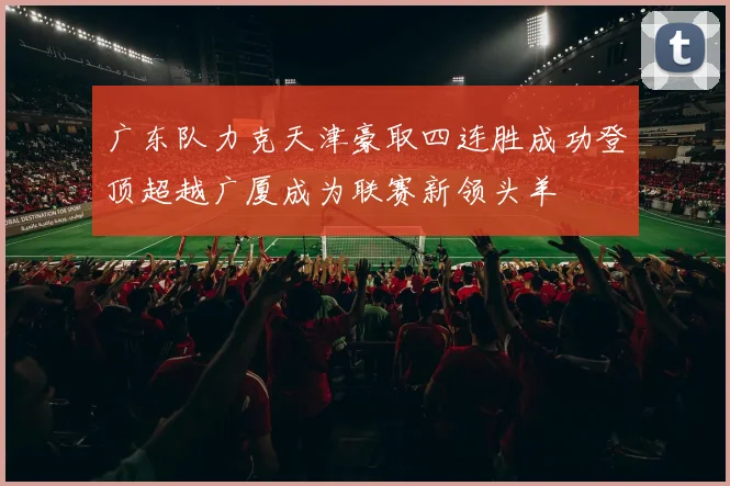 广东队力克天津豪取四连胜成功登顶超越广厦成为联赛新领头羊