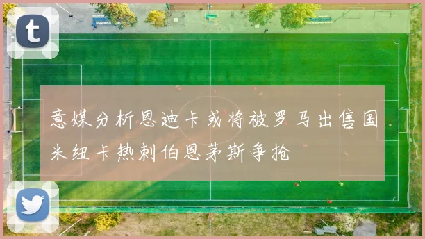 意媒分析恩迪卡或将被罗马出售国米纽卡热刺伯恩茅斯争抢