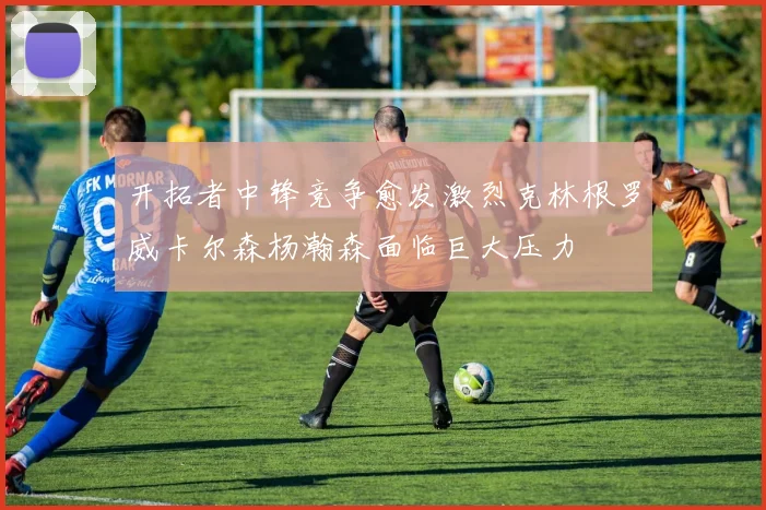 开拓者中锋竞争愈发激烈克林根罗威卡尔森杨瀚森面临巨大压力