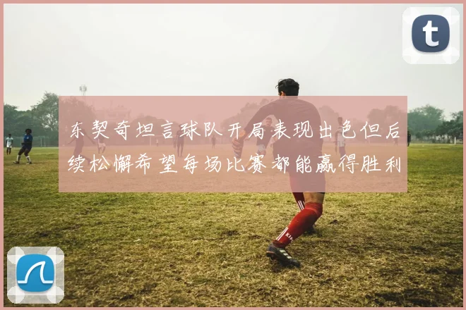 东契奇坦言球队开局表现出色但后续松懈希望每场比赛都能赢得胜利