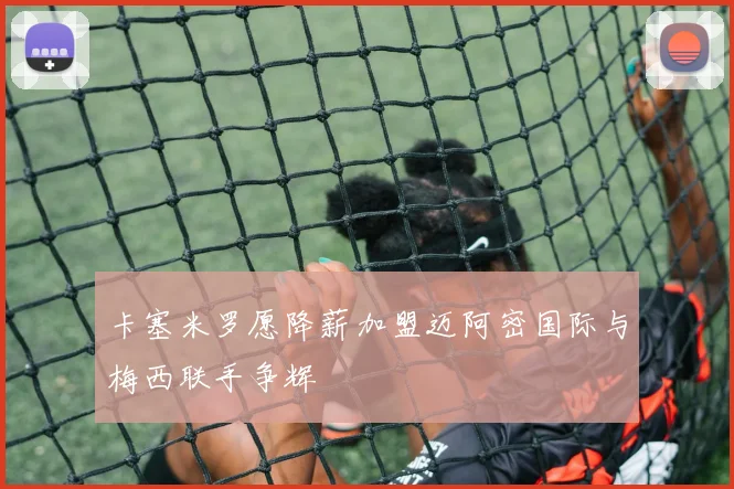 卡塞米罗愿降薪加盟迈阿密国际与梅西联手争辉