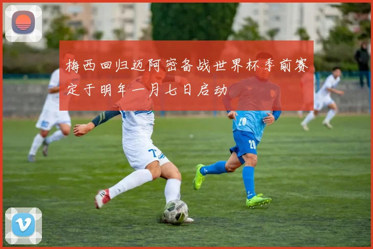 梅西回归迈阿密备战世界杯季前赛定于明年一月七日启动