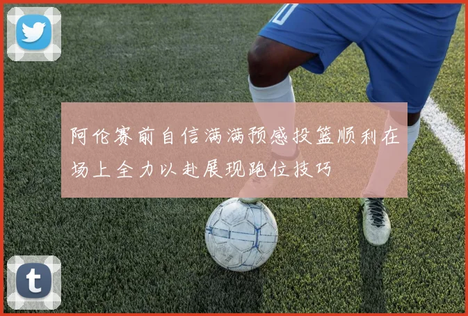 阿伦赛前自信满满预感投篮顺利在场上全力以赴展现跑位技巧