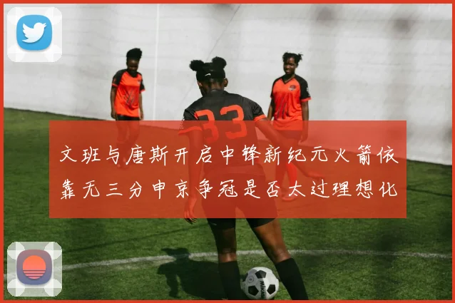文班与唐斯开启中锋新纪元火箭依靠无三分申京争冠是否太过理想化
