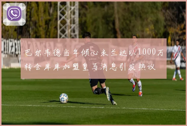巴尔韦德当年倾心米兰达以1000万转会库库加盟皇马消息引发热议