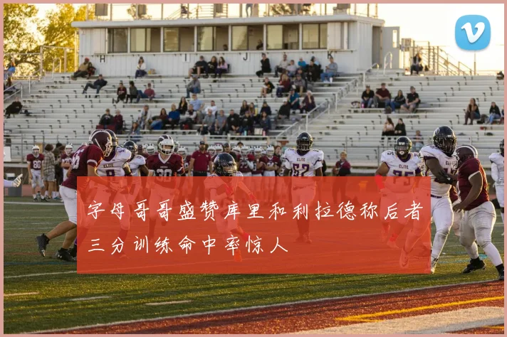 字母哥哥盛赞库里和利拉德称后者三分训练命中率惊人