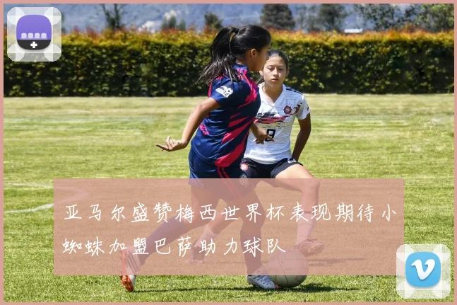 亚马尔盛赞梅西世界杯表现期待小蜘蛛加盟巴萨助力球队