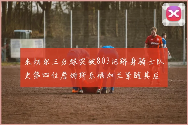 米切尔三分球突破803记跻身骑士队史第四位詹姆斯乐福加兰紧随其后