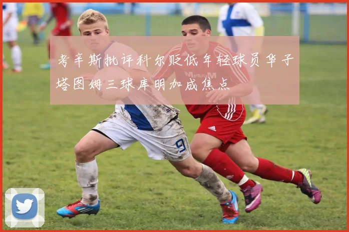 考辛斯批评科尔贬低年轻球员华子塔图姆三球库明加成焦点