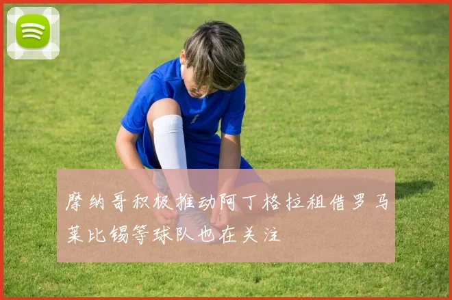 摩纳哥积极推动阿丁格拉租借罗马莱比锡等球队也在关注