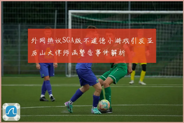 外网热议SGA版不道德小游戏引发亚历山大律师函警告事件解析
