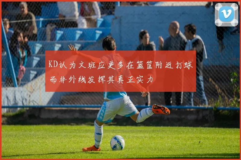 KD认为文班应更多在篮筐附近打球而非外线发挥其真正实力