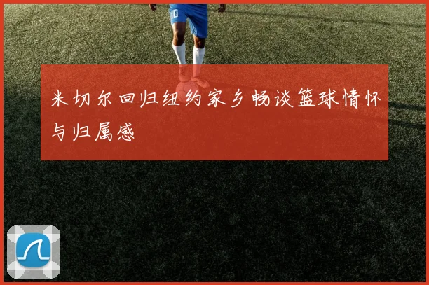 米切尔回归纽约家乡畅谈篮球情怀与归属感