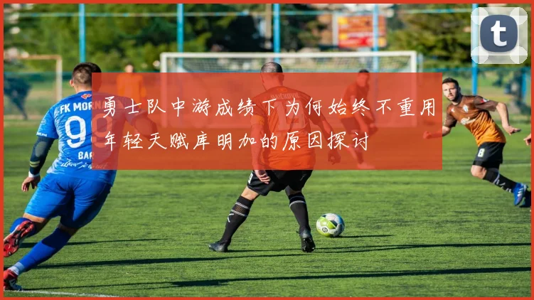 勇士队中游成绩下为何始终不重用年轻天赋库明加的原因探讨