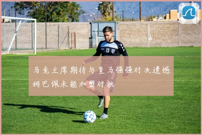 马竞主席期待与皇马强强对决遗憾姆巴佩未能加盟对抗
