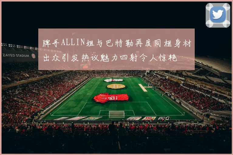 牌手ALLIN姐与巴特勒再度同框身材出众引发热议魅力四射令人惊艳