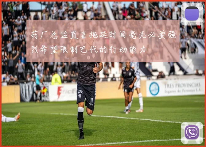 药厂总监直言拖延时间毫无必要强烈希望限制巴代的行动能力