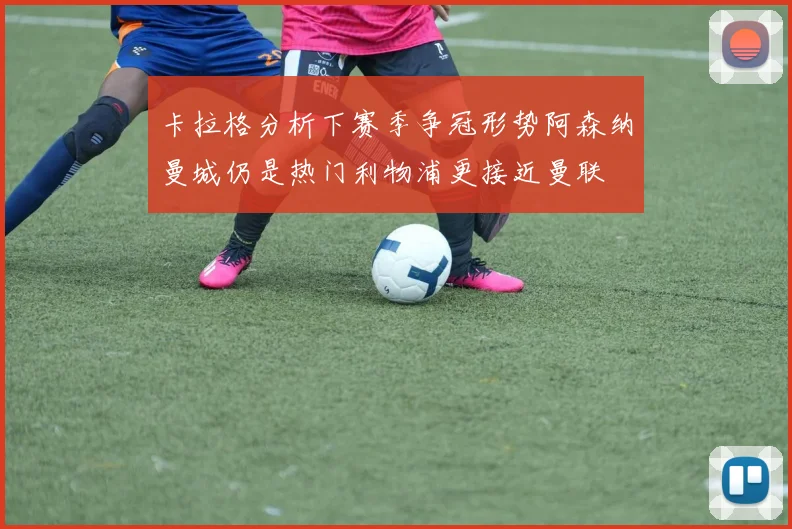 卡拉格分析下赛季争冠形势阿森纳曼城仍是热门利物浦更接近曼联