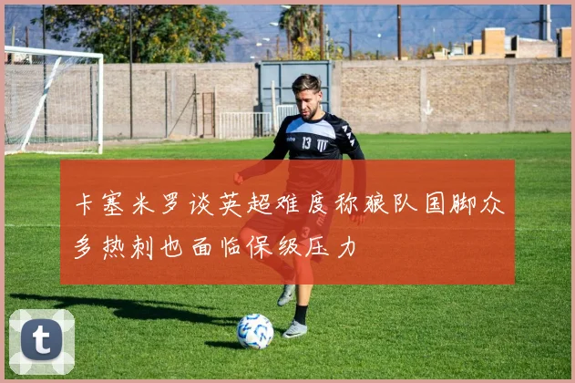 卡塞米罗谈英超难度称狼队国脚众多热刺也面临保级压力