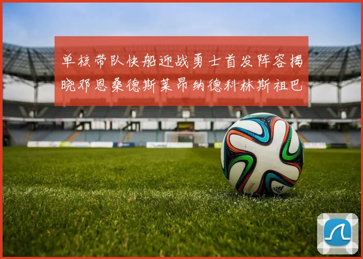 单核带队快船迎战勇士首发阵容揭晓邓恩桑德斯莱昂纳德科林斯祖巴茨齐上阵