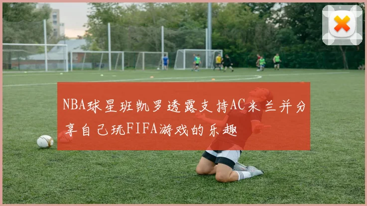 NBA球星班凯罗透露支持AC米兰并分享自己玩FIFA游戏的乐趣