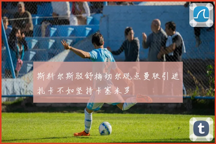 斯科尔斯驳舒梅切尔观点曼联引进扎卡不如坚持卡塞米罗