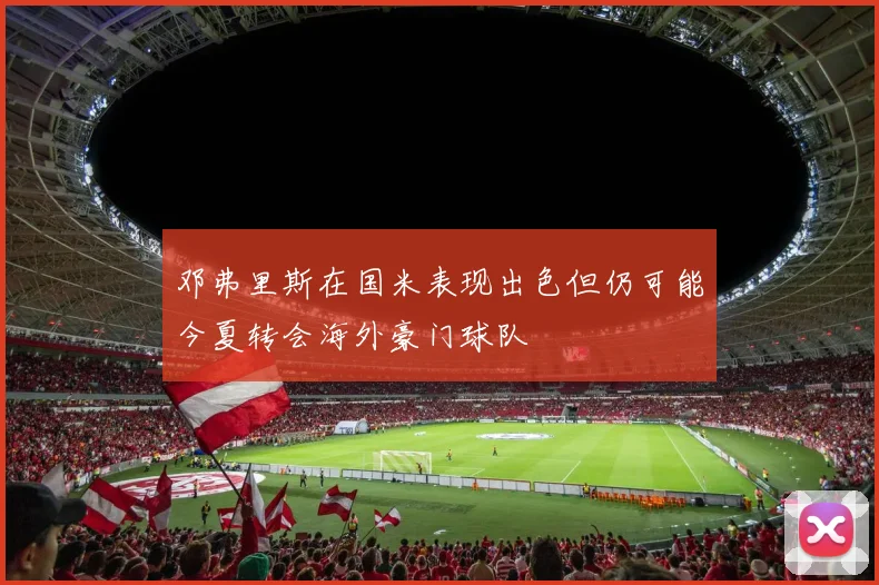 邓弗里斯在国米表现出色但仍可能今夏转会海外豪门球队