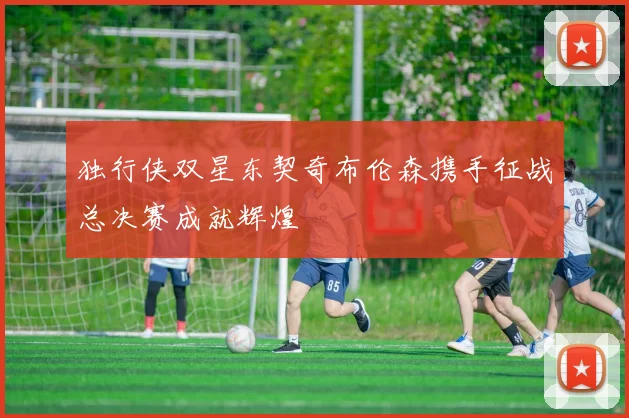 独行侠双星东契奇布伦森携手征战总决赛成就辉煌