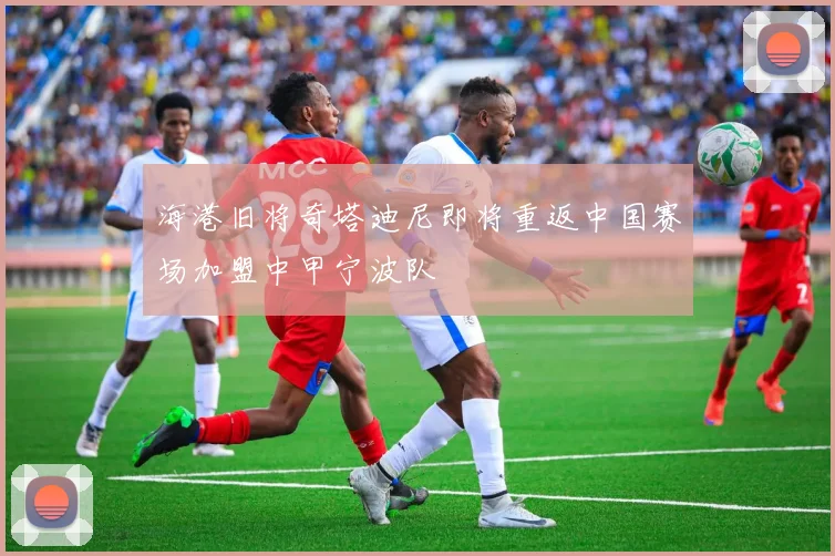 海港旧将奇塔迪尼即将重返中国赛场加盟中甲宁波队