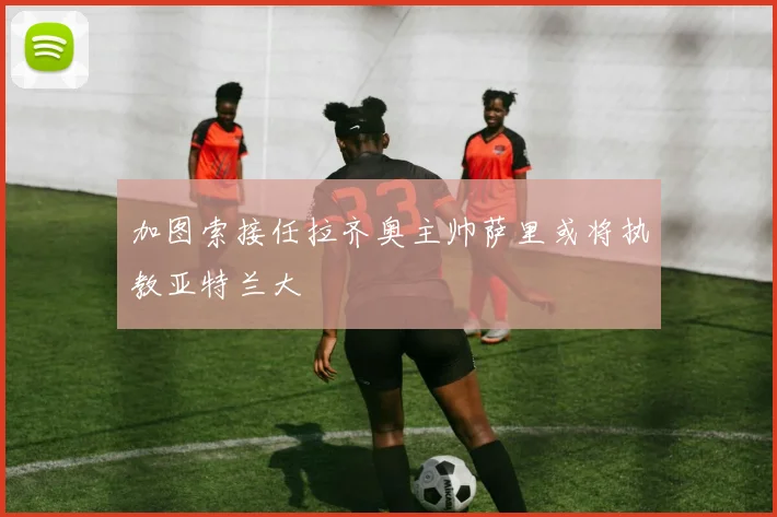 加图索接任拉齐奥主帅萨里或将执教亚特兰大