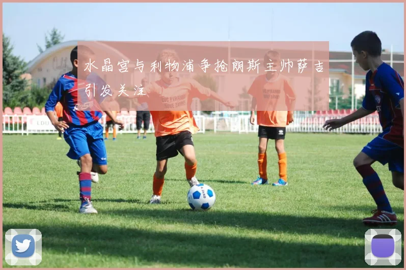 水晶宫与利物浦争抢朗斯主帅萨吉引发关注