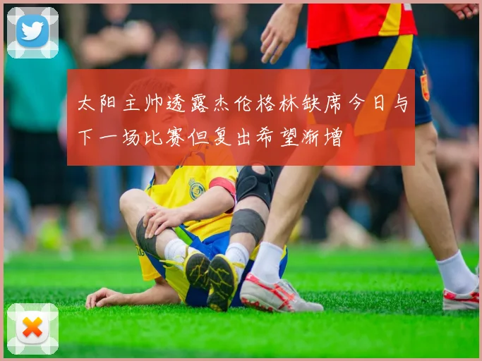 太阳主帅透露杰伦格林缺席今日与下一场比赛但复出希望渐增